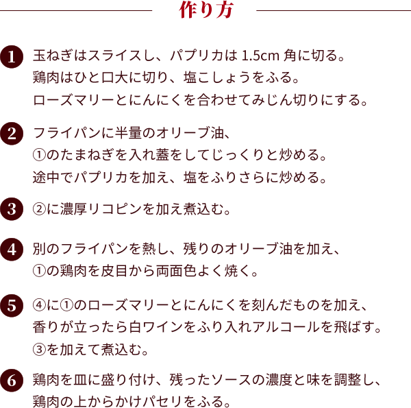 作り方：①玉ねぎはスライスし、パプリカは1.5cm角に切る。鶏肉はひと口大に切り、塩こしょうをふる。ローズマリーとにんにくを合わせてみじん切りにする。②フライパンに半量のオリーブ油、①のたまねぎを入れ蓋をしてじっくりと炒める。途中でパプリカを加え、塩をふりさらに炒める。③②に濃厚リコピンを加え煮込む。④別のフライパンを熱し、残りのオリーブ油を加え、①の鶏肉を皮目から両面色よく焼く。⑤④に①のローズマリーとにんにくを刻んだものを加え、香りが立ったら白ワインをふり入れアルコールを飛ばす。③を加えて煮込む。
									⑥鶏肉を皿に盛り付け、残ったソースの濃度と味を調整し、鶏肉の上からかけパセリをふる。