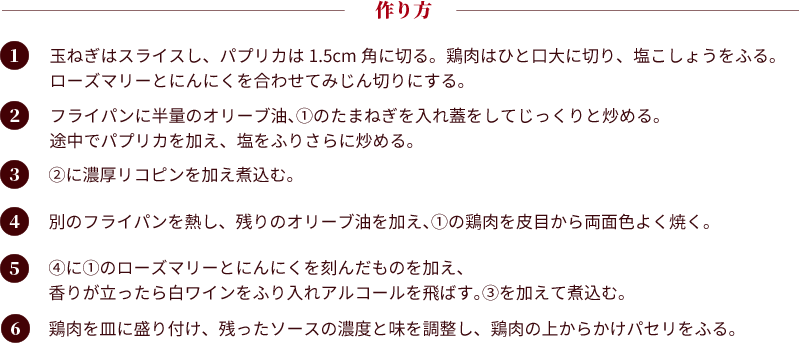 作り方：①玉ねぎはスライスし、パプリカは1.5cm角に切る。鶏肉はひと口大に切り、塩こしょうをふる。ローズマリーとにんにくを合わせてみじん切りにする。②フライパンに半量のオリーブ油、①のたまねぎを入れ蓋をしてじっくりと炒める。途中でパプリカを加え、塩をふりさらに炒める。③②に濃厚リコピンを加え煮込む。④別のフライパンを熱し、残りのオリーブ油を加え、①の鶏肉を皮目から両面色よく焼く。⑤④に①のローズマリーとにんにくを刻んだものを加え、香りが立ったら白ワインをふり入れアルコールを飛ばす。③を加えて煮込む。
									⑥鶏肉を皿に盛り付け、残ったソースの濃度と味を調整し、鶏肉の上からかけパセリをふる。