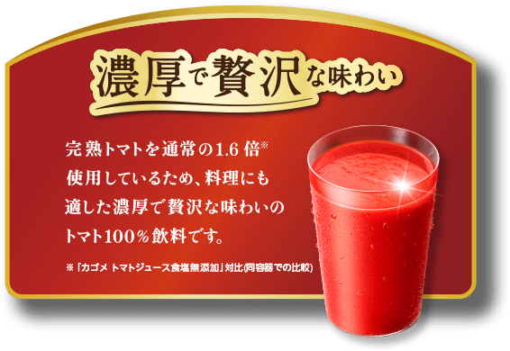 濃厚で贅沢な味わい。完熟トマトを通常の1.7倍使用しているため、料理にも適した濃厚で贅沢な味わいのトマト100%飲料です。