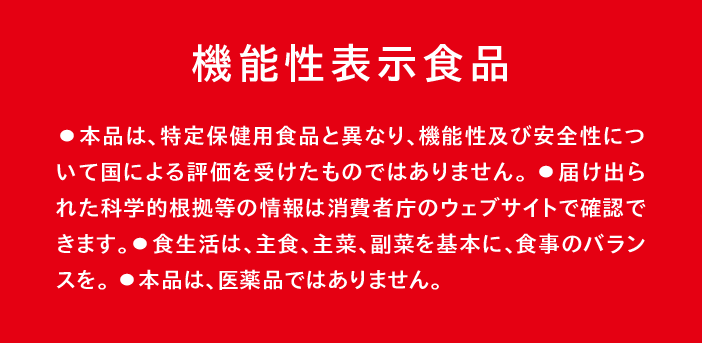 機能性表示食品　・本品は、特定保健用食品と異なり、機能性及び安全性について国による評価を受けたものではありません。　・届け出られた科学的根拠等の情報は消費者庁のウェブサイトで確認できます。　・食生活は、主食、主菜、副菜を基本に、食事のバランスを。　・本品は医薬品ではありません。