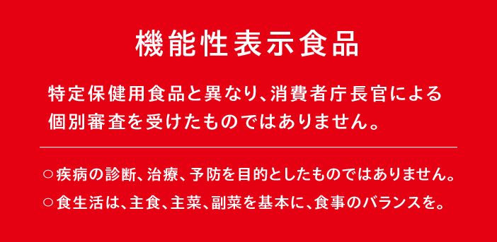 機能性表示食品（特定保健用食品と異なり、消費者庁長官による個別審査を受けたものではありません。）〇疾病の診断、治療、予防を目的としたものではありません。〇食生活は、主食、主菜、副菜を基本に、食事のバランスを。