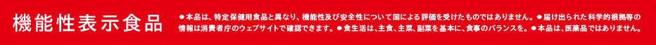 機能性表示食品　・本品は、特定保健用食品と異なり、機能性及び安全性について国による評価を受けたものではありません。　・届け出られた科学的根拠等の情報は消費者庁のウェブサイトで確認できます。　・食生活は、主食、主菜、副菜を基本に、食事のバランスを。　・本品は医薬品ではありません。