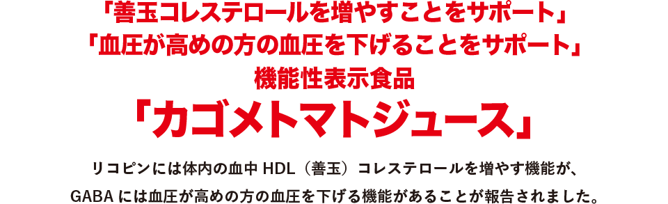 「善玉コレステロールを増やすことをサポート」「血圧が高めの方の血圧を下げることをサポート」機能性表示食品「カゴメトマトジュース」　リコピンには体内の血中HDL（善玉）コレステロールを増やす機能が、GABAには血圧が高めの方の血圧を下げる機能があることが報告されました。