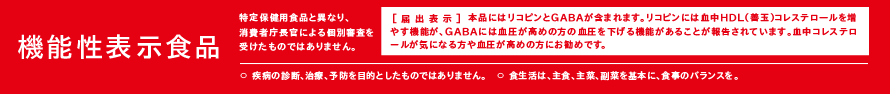 機能性表示食品（特定保健用食品と異なり、消費者庁長官による個別審査を受けたものではありません。） [届出表示]本品にはリコピンとGABAが含まれます。リコピンには血中HDL（善玉）コレステロールを増やす機能が、GABAには血圧が高めの方の血圧を下げる機能があることが報告されています。血中コレステロールが気になる方や血圧が高めの方にお勧めです。　〇疾病の診断、治療、予防を目的としたものではありません。〇食生活は、主食、主菜、副菜を基本に、食事のバランスを。
