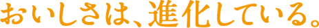 おいしさは、進化している。