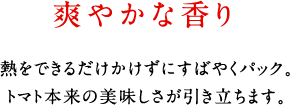 爽やかな香り。熱をできるだけかけずにすばやくパック。トマト本来の美味しさが引き立ちます。