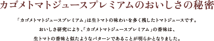 カゴメトマトジュースプレミアムのおいしさの秘密。「カゴメトマトジュースプレミアム」は生トマトの味わいを多く残したトマトジュースです。おいしさ研究により、「カゴメトマトジュースプレミアム」の香味は、生トマトの香味と似たようなパターンであることが明らかとなりました。