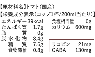 【原材料名】トマト（国産）、【栄養成分表示（コップ1杯/200ml当たり）】エネルギー：39kcal、 たんぱく質：1.7g、脂質：0g、炭水化物：8.4g、糖質：7.6g、食物繊維：0.8g、食塩相当量：0g、カリウム：600mg、リコピン：21mg、GABA：130mg