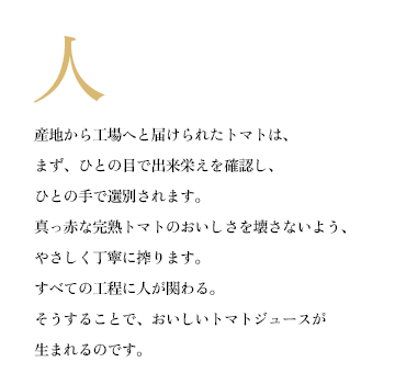 産地から工場へと届けられたトマトは、まず、ひとの目で出来栄えを確認し、ひとの手で選別されます。真っ赤な完熟トマトのおいしさを壊さないよう、やさしく丁寧に搾ります。すべての工程に人が関わる。そうすることで、おいしいトマトジュースが生まれるのです。