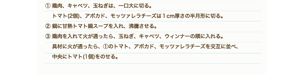 ①鶏もも肉、野菜、きのこは一口大に切る。②「甘熟トマト鍋スープ」を鍋に入れ沸騰させる。③鶏肉から鍋に入れ火が通ったら他の野菜も硬いものから順に入れていく。④材料に火が通ったらトマト鍋のできあがり。⑤耐熱容器にピザ用チーズ、牛乳を入れ、電子レンジにかける。（目安500W：1分）⑥チーズと牛乳がしっかり混ざるようによく混ぜて、④のトマト鍋にかける。