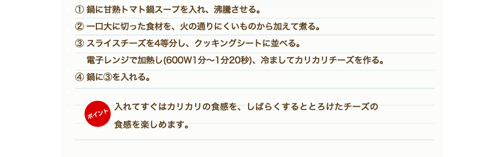 ①鶏もも肉、野菜、きのこは一口大に切る。②「甘熟トマト鍋スープ」を鍋に入れ沸騰させる。③鶏肉から鍋に入れ火が通ったら他の野菜も硬いものから順に入れていく。④材料に火が通ったらトマト鍋のできあがり。⑤耐熱容器にピザ用チーズ、牛乳を入れ、電子レンジにかける。（目安500W：1分）⑥チーズと牛乳がしっかり混ざるようによく混ぜて、④のトマト鍋にかける。