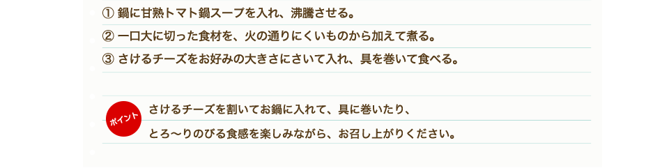 ①鶏もも肉、野菜、きのこは一口大に切る。②「甘熟トマト鍋スープ」を鍋に入れ沸騰させる。③鶏肉から鍋に入れ火が通ったら他の野菜も硬いものから順に入れていく。④材料に火が通ったらトマト鍋のできあがり。⑤耐熱容器にピザ用チーズ、牛乳を入れ、電子レンジにかける。（目安500W：1分）⑥チーズと牛乳がしっかり混ざるようによく混ぜて、④のトマト鍋にかける。