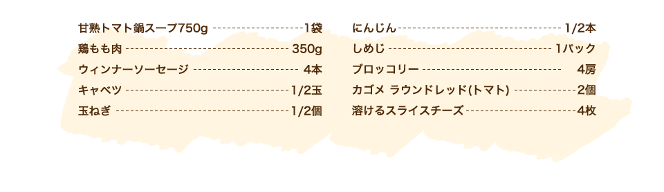 カゴメ甘熟トマト鍋スープ 1袋、キャベツ 1/2玉、ウィンナーソーセージ 4本、鶏もも肉 350g、玉ねぎ 1/2個、にんじん 1/2本、しめじ 1パック、トマト 1個(150g)、ブロッコリー 適量、【チーズフォンデュソース】ピザ用チーズ 100g、牛乳 大さじ2