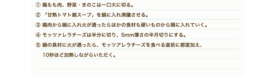 ①鶏もも肉、野菜・きのこは一口大に切る。②「甘熟トマト鍋スープ」を鍋に入れ沸騰させる。③鶏肉から鍋に入れ火が通ったらほかの食材も硬いものから順に入れていく。④モッツァレラチーズは半分に切り、5mm薄さの半月切りにする。⑤鍋の具材に火が通ったら、モッツアレラチーズを食べる直前に都度加え、10秒ほど加熱しながらいただく。