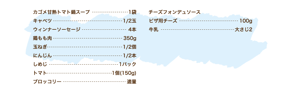 カゴメ甘熟トマト鍋スープ 1袋、キャベツ 1/2玉、ウィンナーソーセージ 4本、鶏もも肉 350g、玉ねぎ 1/2個、にんじん 1/2本、しめじ 1パック、トマト 1個(150g)、ブロッコリー 適量、【チーズフォンデュソース】ピザ用チーズ 100g、牛乳 大さじ2