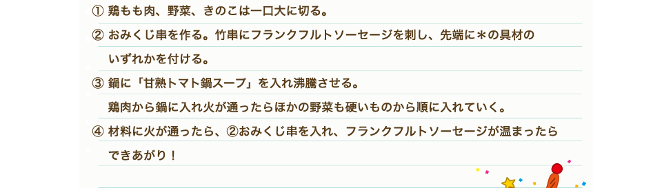 ①鶏もも肉、野菜、きのこは一口大に切る。②おみくじ串を作る。竹串にフランクフルトソーセージを刺し、先端に＊の具材のいずれかを付ける。③鍋に「甘熟トマト鍋スープ」を入れ沸騰させる。鶏肉から鍋に入れ火が通ったらほかの野菜も硬いものから順に入れていく。④材料に火が通ったら、②おみくじ串を入れ、フランクフルトソーセージが温まったらできあがり！
