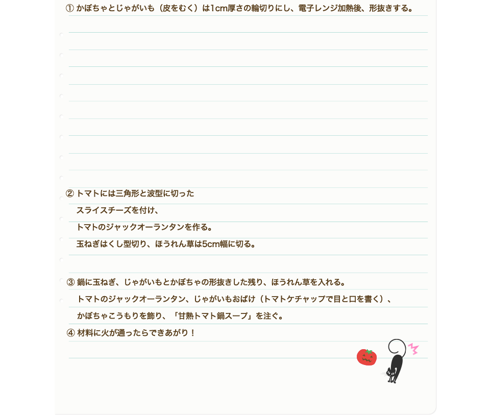 ①かぼちゃとじゃがいも（皮をむく）は1cm厚さの輪切りにし、電子レンジ加熱後、形抜きする。②トマトには三角形と波型に切ったスライスチーズを付け、トマトのジャックオーランタンを作る。玉ねぎはくし型切り、ほうれん草は5cm幅に切る。③鍋に玉ねぎ、じゃがいもとかぼちゃの形抜きした残り、ほうれん草を入れる。トマトのジャックオーランタン、じゃがいもおばけ（トマトケチャップで目と口を書く）、かぼちゃこうもりを飾り、「甘熟トマト鍋スープ」を注ぐ。④材料に火が通ったらできあがり！