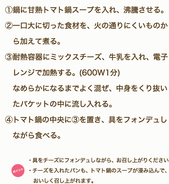 ①鶏もも肉、野菜・きのこは一口大に切る。②「甘熟トマト鍋スープ」を鍋に入れ沸騰させる。③鶏肉から鍋に入れ火が通ったらほかの食材も硬いものから順に入れていく。④モッツァレラチーズは半分に切り、5mm薄さの半月切りにする。⑤鍋の具材に火が通ったら、モッツアレラチーズを食べる直前に都度加え、10秒ほど加熱しながらいただく。