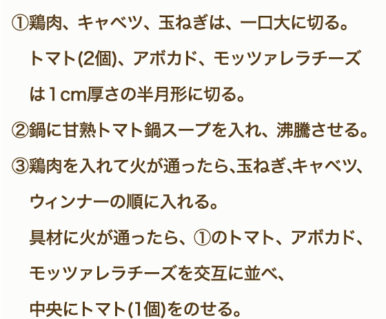 ①鶏もも肉、野菜・きのこは一口大に切る。②「甘熟トマト鍋スープ」を鍋に入れ沸騰させる。③鶏肉から鍋に入れ火が通ったらほかの食材も硬いものから順に入れていく。④モッツァレラチーズは半分に切り、5mm薄さの半月切りにする。⑤鍋の具材に火が通ったら、モッツアレラチーズを食べる直前に都度加え、10秒ほど加熱しながらいただく。