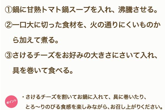 ①鶏もも肉、野菜・きのこは一口大に切る。②「甘熟トマト鍋スープ」を鍋に入れ沸騰させる。③鶏肉から鍋に入れ火が通ったらほかの食材も硬いものから順に入れていく。④モッツァレラチーズは半分に切り、5mm薄さの半月切りにする。⑤鍋の具材に火が通ったら、モッツアレラチーズを食べる直前に都度加え、10秒ほど加熱しながらいただく。