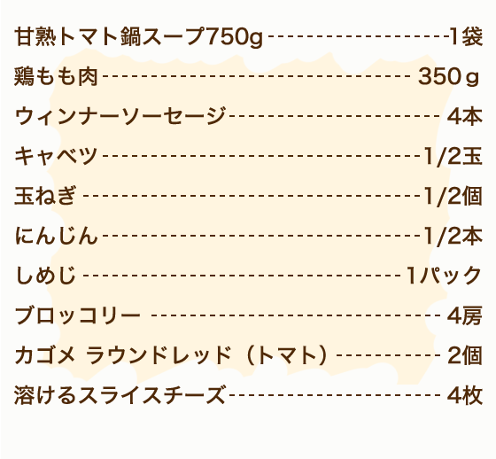 カゴメ甘熟トマト鍋スープ 1袋、鶏もも肉 350g、ウィンナーソーセージ 4本、玉ねぎ 1/2個、にんじん 1/2本、キャベツ 1/2玉