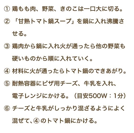 ①鶏もも肉、野菜、きのこは一口大に切る。②「甘熟トマト鍋スープ」を鍋に入れ沸騰させる。③鶏肉から鍋に入れ火が通ったら他の野菜も硬いものから順に入れていく。④材料に火が通ったらトマト鍋のできあがり。⑤耐熱容器にピザ用チーズ、牛乳を入れ、電子レンジにかける。（目安500W：1分）⑥チーズと牛乳がしっかり混ざるようによく混ぜて、④のトマト鍋にかける。