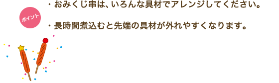 ポイント　・おみくじ串は、いろんな具材でアレンジしてください。・長時間煮込むと先端の具材が外れやすくなります。