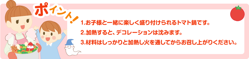 ポイント！1.お子様と一緒に楽しく盛り付けられるトマト鍋です。２.加熱すると、デコレーションは沈みます。3.材料はしっかりと加熱し火を通してからお召し上がりください。