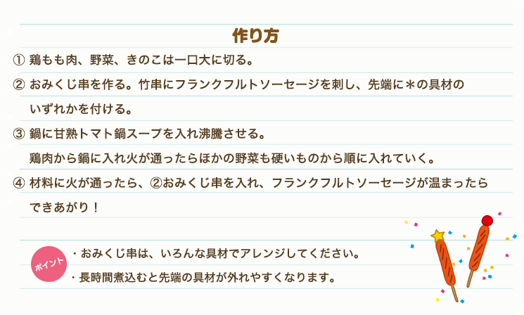①鶏もも肉、野菜・きのこは一口大に切る。②おみくじ串を作る。竹串にフランクフルトソーセージを刺し、先端に＊の具材のいずれかを付ける。③鍋に甘熟トマト鍋スープを入れ沸騰させる。鶏肉から鍋に入れ火が通ったらほかの野菜も硬いものから順に入れていく。④材料に火が通ったら、②おみくじ串を入れ、フランクフルトソーセージが温まったら出来上がり！　ポイントおみくじ串は、いろんな具材でアレンジしてください。長時間煮込むと先端の具材が外れやすくなります。