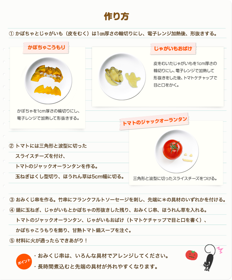 ①鶏もも肉、野菜・きのこは一口大に切る。②おみくじ串を作る。竹串にフランクフルトソーセージを刺し、先端に＊の具材のいずれかを付ける。③鍋に甘熟トマト鍋スープを入れ沸騰させる。鶏肉から鍋に入れ火が通ったらほかの野菜も硬いものから順に入れていく。④材料に火が通ったら、②おみくじ串を入れ、フランクフルトソーセージが温まったら出来上がり！　ポイントおみくじ串は、いろんな具材でアレンジしてください。長時間煮込むと先端の具材が外れやすくなります。