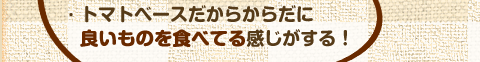 トマトベースだからからだに良いものを食べている感じがする！