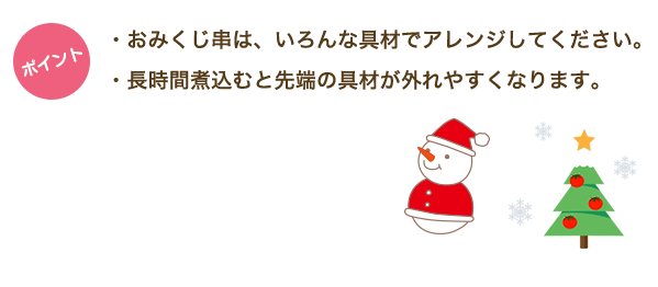 ・おみくじ串は、いろんな具材でアレンジしてください。・長時間煮込むと先端の具材が外れやすくなります。