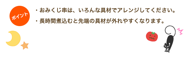 ・おみくじ串は、いろんな具材でアレンジしてください。・長時間煮込むと先端の具材が外れやすくなります。