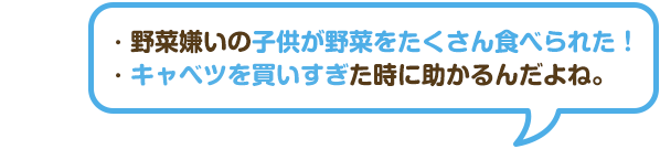 ・野菜嫌いの子供が野菜をたくさん食べられた！・キャベツを買いすぎた時に助かるんだよね。