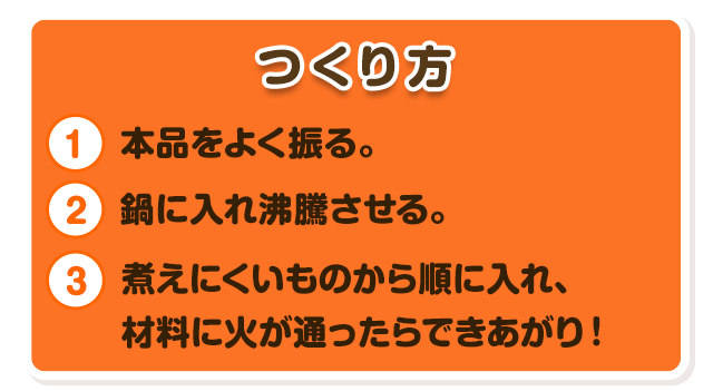 つくり方本品をよく振る。鍋に入れ沸騰させる。煮えにくいものから順に入れ、材料に火が通ったらできあがり！