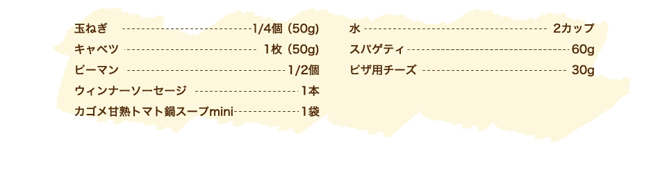 玉ねぎ 1/4個（50g）、キャベツ 1枚（50g）、ピーマン 1/2個、ウィンナーソーセージ 1本、カゴメ甘熟トマト鍋スープmini 1袋、水 2カップ、スパゲティ 60g、ピザ用チーズ 30g