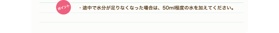 ポイント　・途中で水分が足りなくなった場合は、50ml程度の水を加えてください。
