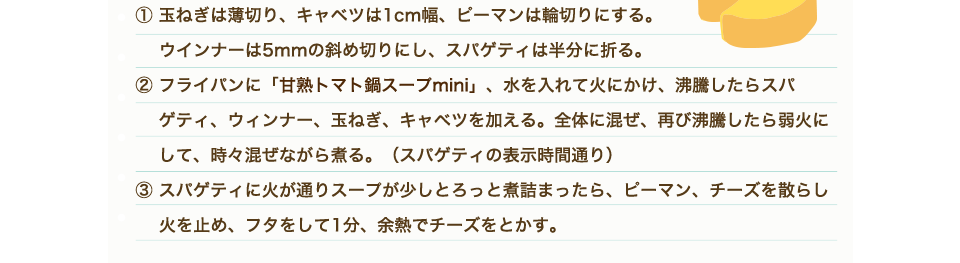 ①玉ねぎは薄切り、キャベツは1cm幅、ピーマンは輪切りにする。ウインナーは5mmの斜め切りにし、スパゲティは半分に折る。 ②フライパンにトマト鍋mini、水を入れて火にかけ、沸騰したらスパゲティ、ウィンナー、玉ねぎ、キャベツを加える。全体に混ぜ、再び沸騰したら弱火にして、時々混ぜながら煮る。（スパゲティの表示時間通り）③スパゲティに火が通りスープが少しとろっと煮詰まったら、ピーマン、チーズを散らし火を止め、フタをして1分、余熱でチーズをとかす。