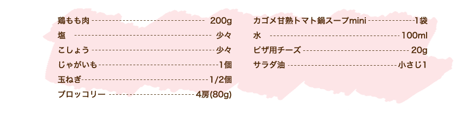 鶏もも肉 200g、塩 少々、こしょう 少々、じゃがいも 1個、玉ねぎ 1/2個、ブロッコリー 4房（80g）、カゴメ甘熟トマト鍋スープmini 1袋、水 100ml、ピザ用チーズ 20g、サラダ油 小さじ1