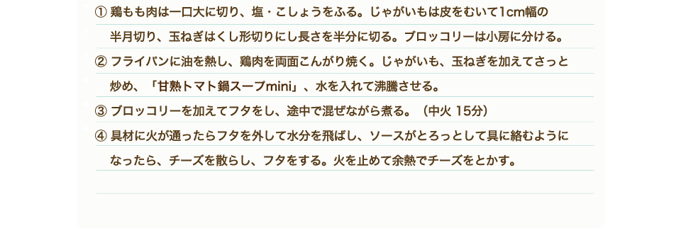 ①鶏もも肉は一口大に切り、塩・こしょうをふる。じゃがいもは皮をむいて1cm幅の 半月切り、玉ねぎはくし形切りにし長さを半分に切る。ブロッコリーは小房に分ける。②フライパンに油を熱し、鶏肉を両面こんがり焼く。じゃがいも、玉ねぎを加えてさっと 炒め、「甘熟トマト鍋スープmini」、水を入れて沸騰させる。③ブロッコリーを加えてフタをし、途中で混ぜながら煮る。（中火 15分）④具材に火が通ったらフタを外して水分を飛ばし、ソースがとろっとして具に絡むようになったら、チーズを散らし、フタをする。火を止めて余熱でチーズをとかす。