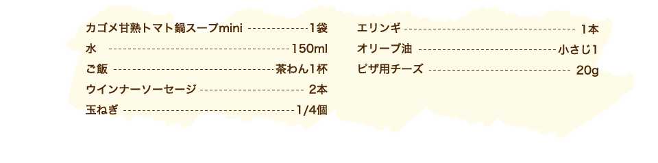 カゴメ甘熟トマト鍋スープmini 1袋、水 150ml、ご飯 茶わん1杯、ウインナーソーセージ 2本、玉ねぎ 1/4個、エリンギ 1本、オリーブ油 小さじ1、ピザ用チーズ 20g