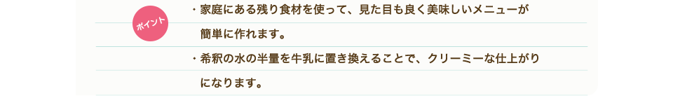 ポイント　・家庭にある残り食材を使って、見た目も良く美味しいメニューが簡単に作れます。・希釈の水の半量を牛乳に置き換えることで、クリーミーな仕上がりになります。