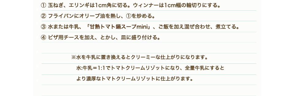 ①玉ねぎ、エリンギは1cm角に切る。ウィンナーは1cm幅の輪切りにする。②フライパンにオリーブ油を熱し、①を炒める。③水または牛乳、「甘熟トマト鍋スープmini」、ご飯を加え混ぜ合わせ、煮立てる。④ピザ用チースを加え、とかし、皿に盛り付ける。※水を牛乳に置き換えるとクリーミーな仕上がりになります。水:牛乳＝1:1でトマトクリームリゾットになり、全量牛乳にするとより濃厚なトマトクリームリゾットに仕上がります。
