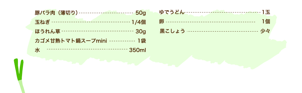 豚バラ肉（薄切り） 50g、玉ねぎ 1/4個、ほうれん草 30g、カゴメ甘熟トマト鍋スープmini 1袋、水 350ml、ゆでうどん 1玉、卵 1個、黒こしょう 少々