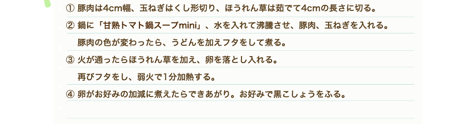 ①豚肉は4cm幅、玉ねぎはくし形切り、ほうれん草は茹でて4cmの長さに切る。②鍋に「甘熟トマト鍋スープmini」、水を入れて沸騰させ、豚肉、玉ねぎを入れる。豚肉の色が変わったら、うどんを加えフタをして煮る。③火が通ったらほうれん草を加え、卵を落とし入れる。再びフタをし、弱火で1分加熱する。④卵がお好みの加減に煮えたらできあがり。お好みで黒こしょうをふる。