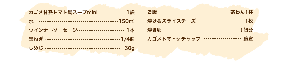 カゴメ甘熟トマト鍋スープmini 1袋、水 150ml、ウインナーソーセージ 1本、玉ねぎ 1/4個、しめじ 30g、ご飯 茶わん1杯、溶けるスライスチーズ 1枚、溶き卵 1個分、カゴメトマトケチャップ 適宣