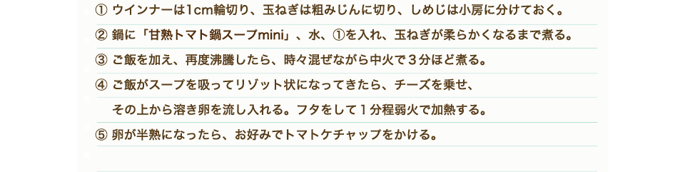 ①ウインナーは1cm輪切り、玉ねぎは粗みじんに切り、しめじは小房に分けておく。②鍋に「甘熟トマト鍋スープmini」、水、①を入れ、玉ねぎが柔らかくなるまで煮る。③ご飯を加え、再度沸騰したら、時々混ぜながら中火で３分ほど煮る。④ご飯がスープを吸ってリゾット状になってきたら、チーズを乗せ、その上から溶き卵を流し入れる。フタをして1分程弱火で加熱する。⑤卵が半熟になったら、お好みでトマトケチャップをかける。