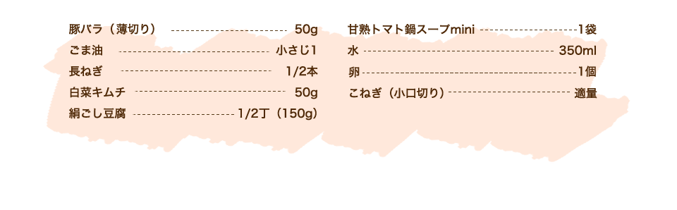 豚バラ（薄切り） 50g、ごま油 小さじ1、長ねぎ 1/2本、白菜キムチ 50g、絹ごし豆腐 1/2丁（150g）、カゴメ甘熟トマト鍋スープmini 1袋、水 350m、卵 1個、こねぎ（小口切り）適量