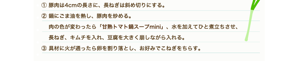 ①豚肉は4㎝の長さに、長ねぎは斜め切りにする。②鍋にごま油を熱し、豚肉を炒める。肉の色が変わったら「甘熟トマト鍋スープmini」、水を加えてひと煮立ちさせ、長ねぎ、キムチを入れ、豆腐を大きく崩しながら入れる。③具材に火が通ったら卵を割り落とし、お好みでこねぎをちらす。