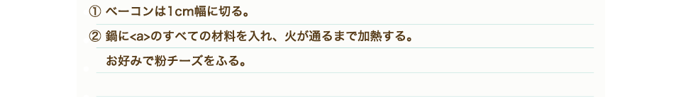 ①ベーコンは1㎝幅に切る。②鍋に【a】のすべての材料を入れ、火が通るまで加熱する。お好みで粉チーズをふる。